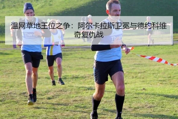 温网草地王位之争：阿尔卡拉斯卫冕与德约科维奇复仇战