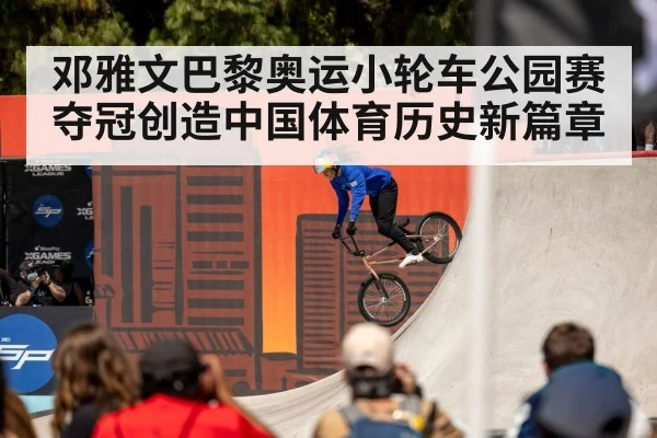 邓雅文巴黎奥运小轮车公园赛夺冠创造中国体育历史新篇章